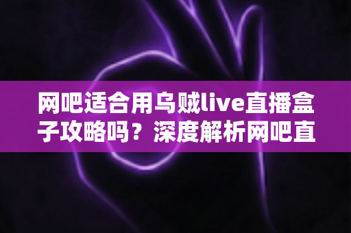 网吧适合用乌贼live直播盒子攻略吗？深度解析网吧直播盒子部署价值、实操步骤与避坑指南