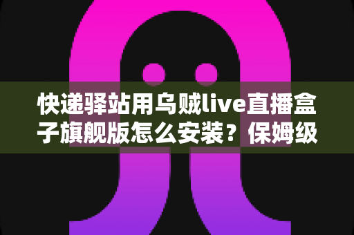 快递驿站用乌贼live直播盒子旗舰版怎么安装？保姆级安装教程与运营实战指南