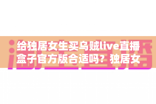 给独居女生买乌贼live直播盒子官方版合适吗?独居女性选购直播盒子的全面解析与避坑指南 给独居女生买乌贼live直播盒子官方版合适吗?独居女性选购直播盒子的全面解析与避坑指南