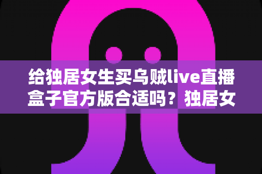 给独居女生买乌贼live直播盒子官方版合适吗？独居女性选购直播盒子的全面解析与避坑指南