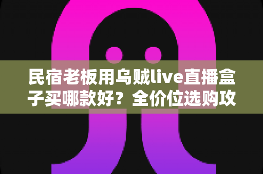 民宿老板用乌贼live直播盒子买哪款好?全价位选购攻略与避坑指南 民宿老板用乌贼live直播盒子买哪款好?全价位选购攻略与避坑指南