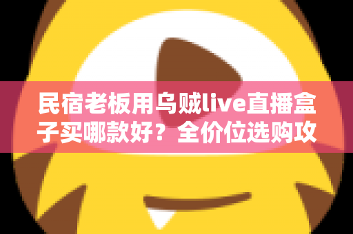 民宿老板用乌贼live直播盒子买哪款好？全价位选购攻略与避坑指南