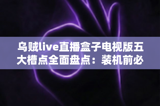乌贼live直播盒子电视版五大槽点全面盘点：装机前必看的真实避坑指南