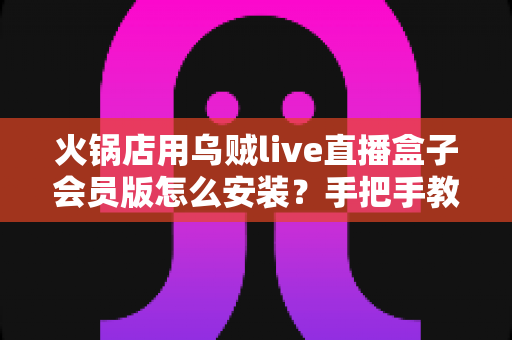 火锅店用乌贼live直播盒子会员版怎么安装？手把手教你完成部署，让门店直播引流快人一步