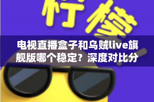 电视直播盒子和乌贼live旗舰版哪个稳定？深度对比分析与选购全指南