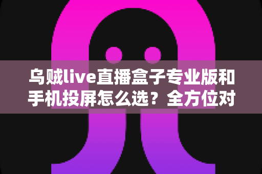 乌贼live直播盒子专业版和手机投屏怎么选？全方位对比助你找到最合适的直播方案