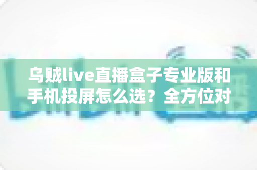 乌贼live直播盒子专业版和手机投屏怎么选？全方位对比助你找到最合适的直播方案