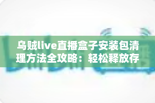 乌贼live直播盒子安装包清理方法全攻略:轻松释放存储空间,让设备流畅如新 乌贼live直播盒子安装包清理方法全攻略:轻松释放存储空间,让设备流畅如新