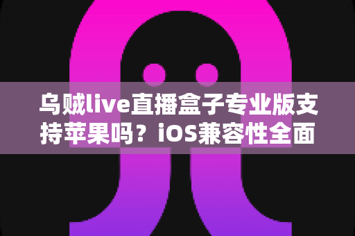 乌贼live直播盒子专业版支持苹果吗？iOS兼容性全面解析与实用使用指南