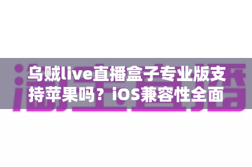 乌贼live直播盒子专业版支持苹果吗？iOS兼容性全面解析与实用使用指南