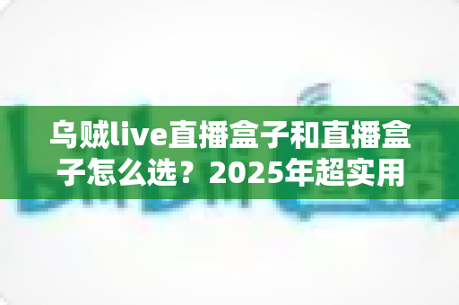 乌贼live直播盒子和直播盒子怎么选?2025年超实用选购指南与避坑秘籍全解析 乌贼live直播盒子和直播盒子怎么选?2025年超实用选购指南与避坑秘籍全解析