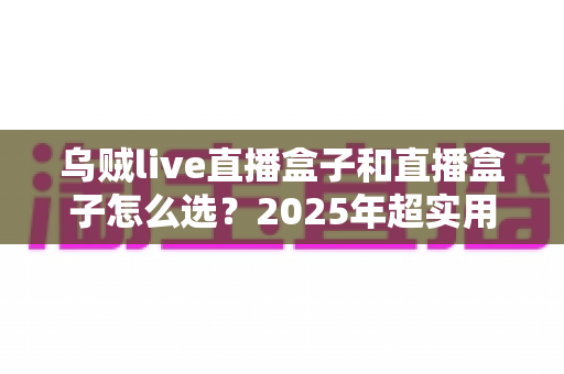 乌贼live直播盒子和直播盒子怎么选?2025年超实用选购指南与避坑秘籍全解析 乌贼live直播盒子和直播盒子怎么选?2025年超实用选购指南与避坑秘籍全解析