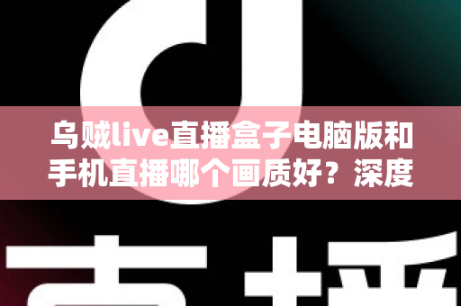 乌贼live直播盒子电脑版和手机直播哪个画质好？深度对比解析助你选出最佳观看方案