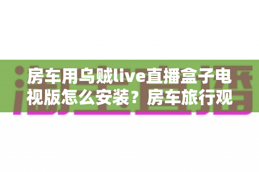 房车用乌贼live直播盒子电视版怎么安装？房车旅行观影安装全攻略与实用技巧