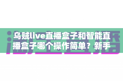 乌贼live直播盒子和智能直播盒子哪个操作简单？新手友好度全方位深度评测指南