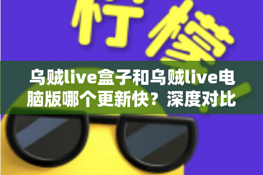乌贼live盒子和乌贼live电脑版哪个更新快？深度对比两大版本更新速度与使用体验全指南