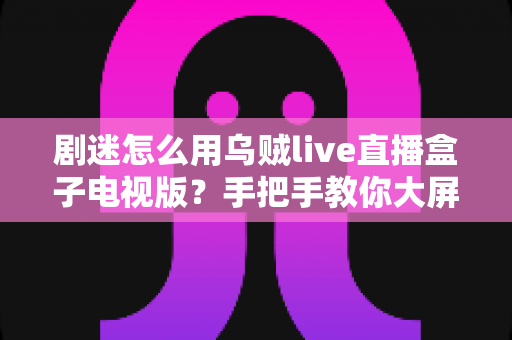剧迷怎么用乌贼live直播盒子电视版?手把手教你大屏追剧观影全攻略 剧迷怎么用乌贼live直播盒子电视版?手把手教你大屏追剧观影全攻略