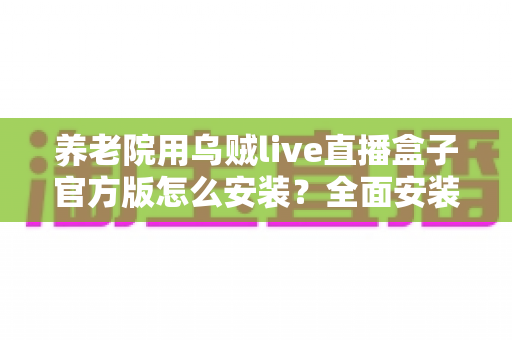 养老院用乌贼live直播盒子官方版怎么安装？全面安装教程与养老机构应用指南