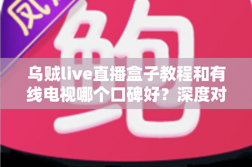 乌贼live直播盒子教程和有线电视哪个口碑好?深度对比评测与家庭观影选购指南 乌贼live直播盒子教程和有线电视哪个口碑好?深度对比评测与家庭观影选购指南