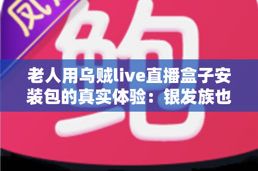 老人用乌贼live直播盒子安装包的真实体验：银发族也能轻松上手的使用全记录