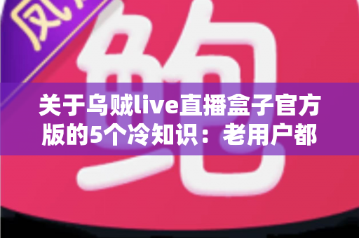 关于乌贼live直播盒子官方版的5个冷知识：老用户都未必全知道的隐藏细节指南