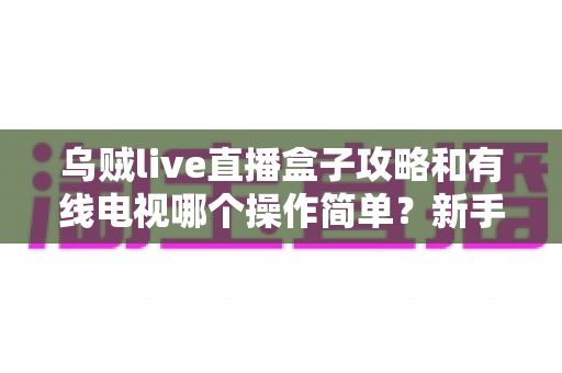 乌贼live直播盒子攻略和有线电视哪个操作简单？新手必看的易用性全面对比指南