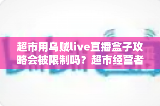 超市用乌贼live直播盒子攻略会被限制吗？超市经营者必读的合规使用与避坑指南