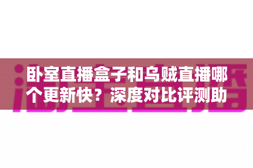 卧室直播盒子和乌贼直播哪个更新快？深度对比评测助你选出更新更快的直播应用