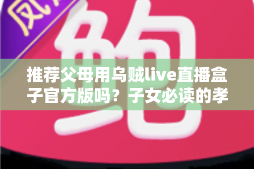 推荐父母用乌贼live直播盒子官方版吗？子女必读的孝心选购与安全指南
