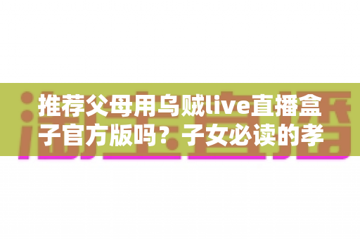 推荐父母用乌贼live直播盒子官方版吗？子女必读的孝心选购与安全指南