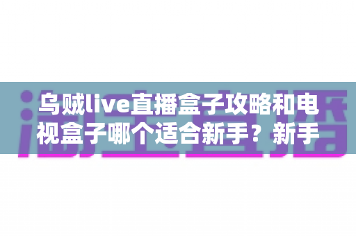 乌贼live直播盒子攻略和电视盒子哪个适合新手?新手入门选购与使用全解析 乌贼live直播盒子攻略和电视盒子哪个适合新手?新手入门选购与使用全解析