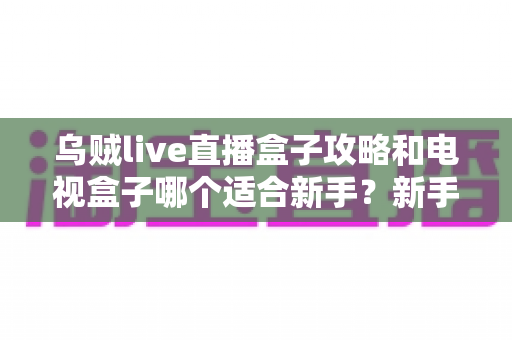 乌贼live直播盒子攻略和电视盒子哪个适合新手?新手入门选购与使用全解析 乌贼live直播盒子攻略和电视盒子哪个适合新手?新手入门选购与使用全解析
