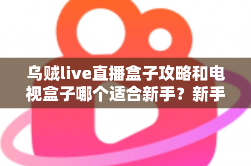乌贼live直播盒子攻略和电视盒子哪个适合新手？新手入门选购与使用全解析