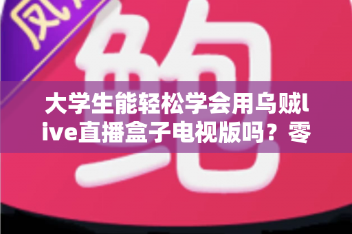 大学生能轻松学会用乌贼live直播盒子电视版吗?零基础新手快速上手全攻略 大学生能轻松学会用乌贼live直播盒子电视版吗?零基础新手快速上手全攻略