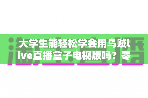 大学生能轻松学会用乌贼live直播盒子电视版吗？零基础新手快速上手全攻略