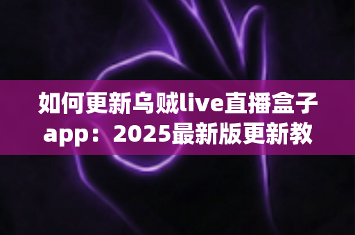 如何更新乌贼live直播盒子app：2025最新版更新教程与常见问题全解析