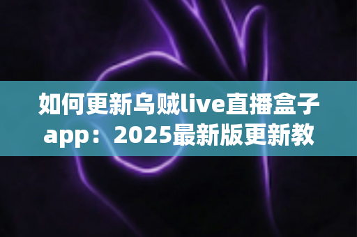 如何更新乌贼live直播盒子app：2025最新版更新教程与常见问题全解析