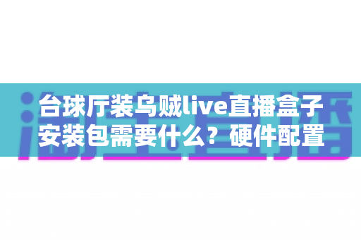 台球厅装乌贼live直播盒子安装包需要什么？硬件配置、网络条件与安装流程一站式详解指南