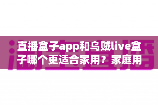 直播盒子app和乌贼live盒子哪个更适合家用？家庭用户全方位对比与选购指南