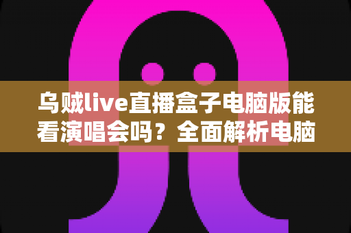 乌贼live直播盒子电脑版能看演唱会吗?全面解析电脑端观看演唱会的真实体验与使用指南 乌贼live直播盒子电脑版能看演唱会吗?全面解析电脑端观看演唱会的真实体验与使用指南