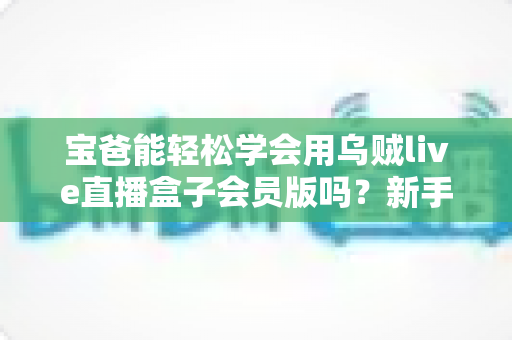 宝爸能轻松学会用乌贼live直播盒子会员版吗?新手爸爸一看就懂的上手指南 宝爸能轻松学会用乌贼live直播盒子会员版吗?新手爸爸一看就懂的上手指南