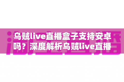 乌贼live直播盒子支持安卓吗?深度解析乌贼live直播盒子安卓兼容性与完整使用攻略 乌贼live直播盒子支持安卓吗?深度解析乌贼live直播盒子安卓兼容性与完整使用攻略