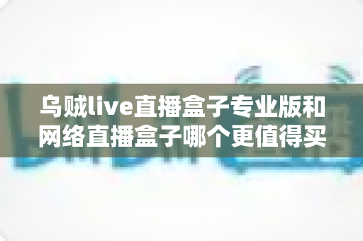 乌贼live直播盒子专业版和网络直播盒子哪个更值得买?2025年深度选购指南全面解析 乌贼live直播盒子专业版和网络直播盒子哪个更值得买?2025年深度选购指南全面解析