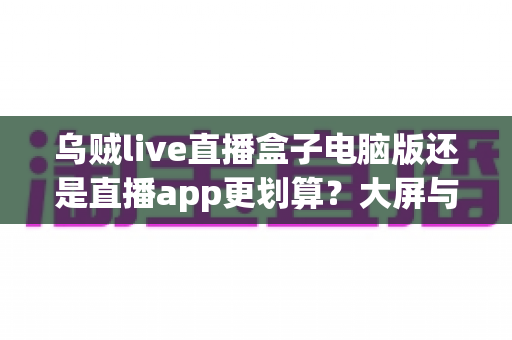 乌贼live直播盒子电脑版还是直播app更划算?大屏与随身体验的性价比全面对比 乌贼live直播盒子电脑版还是直播app更划算?大屏与随身体验的性价比全面对比