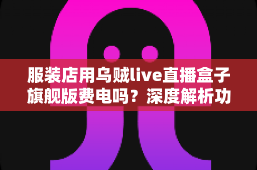 服装店用乌贼live直播盒子旗舰版费电吗?深度解析功耗真相与省钱使用指南 服装店用乌贼live直播盒子旗舰版费电吗?深度解析功耗真相与省钱使用指南