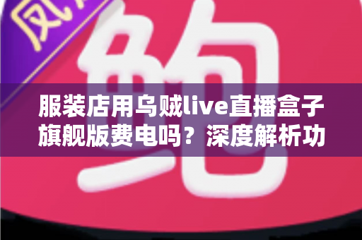 服装店用乌贼live直播盒子旗舰版费电吗？深度解析功耗真相与省钱使用指南