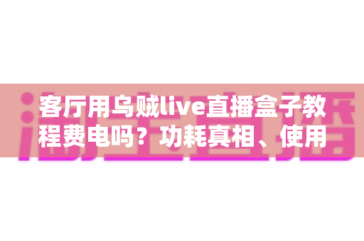 客厅用乌贼live直播盒子教程费电吗?功耗真相、使用教程与省电指南全解析 客厅用乌贼live直播盒子教程费电吗?功耗真相、使用教程与省电指南全解析