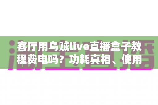 客厅用乌贼live直播盒子教程费电吗?功耗真相、使用教程与省电指南全解析 客厅用乌贼live直播盒子教程费电吗?功耗真相、使用教程与省电指南全解析