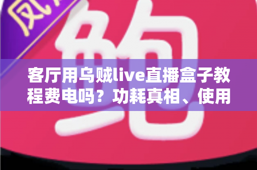 客厅用乌贼live直播盒子教程费电吗？功耗真相、使用教程与省电指南全解析