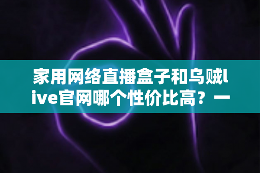 家用网络直播盒子和乌贼live官网哪个性价比高?一篇看懂的真实选购对比指南 家用网络直播盒子和乌贼live官网哪个性价比高?一篇看懂的真实选购对比指南